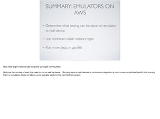 SUMMARY: EMULATORS ON
AWS
• Determine what testing can be done on emulator
vs real device
• Use minimum viable instance type
• Run more tests in parallel
May need larger instance type to speed up longer running tests

Minimize the number of tests that need to run on real hardware. Running tests on real devices in continuous integration is much more complicated/painful that running
them on emulators. Does not allow you to upgrade easily for the next Android version
 