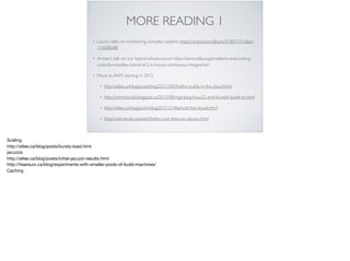 MORE READING 1
• Laura's talks on monitoring complex systems http://vimeo.com/album/3108317/video/
110088288
• Armen’s talk on our hybrid infrastructure https://air.mozilla.org/problems-and-cutting-
costs-for-mozillas-hybrid-ec2-in-house-continuous-integration/
• Move to AWS starting in 2012
• http://atlee.ca/blog/posts/blog20121002ﬁrefox-builds-in-the-cloud.html
• http://johnnybuild.blogspot.ca/2012/08/migrating-linux32-and-linux64-builds-to.html
• http://atlee.ca/blog/posts/blog20121214behind-the-clouds.html
• http://rail.merail.ca/posts/ﬁrefox-unit-tests-on-ubuntu.html
Scaling

http://atlee.ca/blog/posts/bursty-load.html

jacuzzis

http://atlee.ca/blog/posts/initial-jacuzzi-results.html

http://hearsum.ca/blog/experiments-with-smaller-pools-of-build-machines/

Caching
 