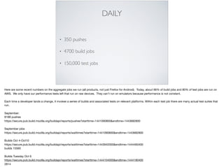 DAILY
• 350 pushes
• 4700 build jobs
• 150,000 test jobs
Here are some recent numbers on the aggregate jobs we run (all products, not just Firefox for Android). Today, about 66% of build jobs and 80% of test jobs are run on
AWS. We only have our performance tests left that run on raw devices. They can’t run on emulators because performance is not constant. 

Each time a developer lands a change, it invokes a series of builds and associated tests on relevant platforms. Within each test job there are many actual test suites that
run.

September:

8188 pushes

https://secure.pub.build.mozilla.org/buildapi/reports/pushes?starttime=1441090800&endtime=1443682800

September jobs

https://secure.pub.build.mozilla.org/buildapi/reports/waittimes?starttime=1441090800&endtime=1443682800

Builds Oct 4-Oct10

https://secure.pub.build.mozilla.org/buildapi/reports/waittimes?starttime=1443942000&endtime=1444460400

builds 15560

Builds Tuesday Oct 6

https://secure.pub.build.mozilla.org/buildapi/reports/waittimes?starttime=1444104000&endtime=1444190400

2814

 