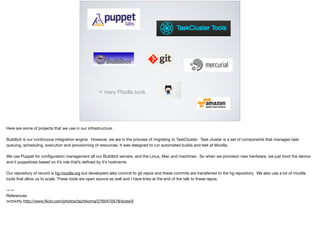 + many Mozilla tools
Here are some of projects that we use in our infrastructure. 

Buildbot is our continuous integration engine. However, we are in the process of migrating to TaskCluster. Task cluster is a set of components that manages task
queuing, scheduling, execution and provisioning of resources. It was designed to run automated builds and test at Mozilla.

We use Puppet for conﬁguration management all our Buildbot servers, and the Linux, Mac and machines. So when we provision new hardware, we just boot the device
and it puppetizes based on it’s role that’s deﬁned by it’s hostname. 

Our repository of record is hg.mozilla.org but developers also commit to git repos and these commits are transferred to the hg repository. We also use a lot of mozilla
tools that allow us to scale. These tools are open source as well and I have links at the end of the talk to these repos.

——

References

octokitty http://www.ﬂickr.com/photos/tachikoma/2760470578/sizes/l/
 