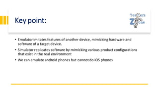 Key point:
• Emulator imitates features of another device, mimicking hardware and
software of a target device.
• Simulator replicates software by mimicking various product configurations
that exist in the real environment
• We can emulate android phones but cannot do iOS phones
 