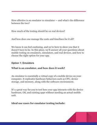 How effective is an emulator vs simulator — and what’s the difference
between the two?
How much of the testing should be on real devices?
And how does one manage the costs and timelines for it all?
We know it can feel confusing, and we’re here to show you that it
doesn’t have to be. In this piece, we’ll answer all your questions about
mobile testing on emulators, simulators, and real devices, and how to
choose the right option for your app.
Option 1: Emulators
What is an emulator, and how does it work?
An emulator is essentially a virtual copy of a mobile device on your
computer. It replicates hardware behaviors such as CPU, device
storage, and memory, along with the software environment.
It’s a great way for you to test how your app interacts with the device
hardware, OS, and existing apps without needing an actual mobile
unit.
Ideal use cases for emulator testing include:
 