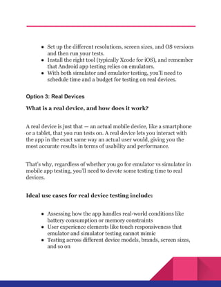 ●​ Set up the different resolutions, screen sizes, and OS versions
and then run your tests.
●​ Install the right tool (typically Xcode for iOS), and remember
that Android app testing relies on emulators.
●​ With both simulator and emulator testing, you’ll need to
schedule time and a budget for testing on real devices.
Option 3: Real Devices
What is a real device, and how does it work?
A real device is just that — an actual mobile device, like a smartphone
or a tablet, that you run tests on. A real device lets you interact with
the app in the exact same way an actual user would, giving you the
most accurate results in terms of usability and performance.
That’s why, regardless of whether you go for emulator vs simulator in
mobile app testing, you’ll need to devote some testing time to real
devices.
Ideal use cases for real device testing include:
●​ Assessing how the app handles real-world conditions like
battery consumption or memory constraints
●​ User experience elements like touch responsiveness that
emulator and simulator testing cannot mimic
●​ Testing across different device models, brands, screen sizes,
and so on
 