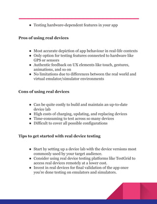 ●​ Testing hardware-dependent features in your app
Pros of using real devices
●​ Most accurate depiction of app behaviour in real-life contexts
●​ Only option for testing features connected to hardware like
GPS or sensors
●​ Authentic feedback on UX elements like touch, gestures,
animations, and so on
●​ No limitations due to differences between the real world and
virtual emulator/simulator environments
Cons of using real devices
●​ Can be quite costly to build and maintain an up-to-date
device lab
●​ High costs of charging, updating, and replacing devices
●​ Time-consuming to test across so many devices
●​ Difficult to cover all possible configurations
Tips to get started with real device testing
●​ Start by setting up a device lab with the device versions most
commonly used by your target audience.
●​ Consider using real device testing platforms like TestGrid to
access real devices remotely at a lower cost.
●​ Invest in real devices for final validation of the app once
you’re done testing on emulators and simulators.
 