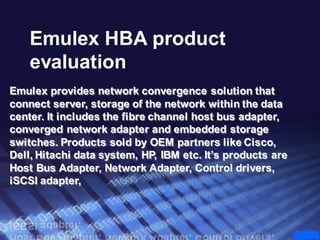Emulex HBA product
    evaluation
Emulex provides network convergence solution that
connect server, storage of the network within the data
center. It includes the fibre channel host bus adapter,
converged network adapter and embedded storage
switches. Products sold by OEM partners like Cisco,
Dell, Hitachi data system, HP, IBM etc. It’s products are
Host Bus Adapter, Network Adapter, Control drivers,
iSCSI adapter,
 