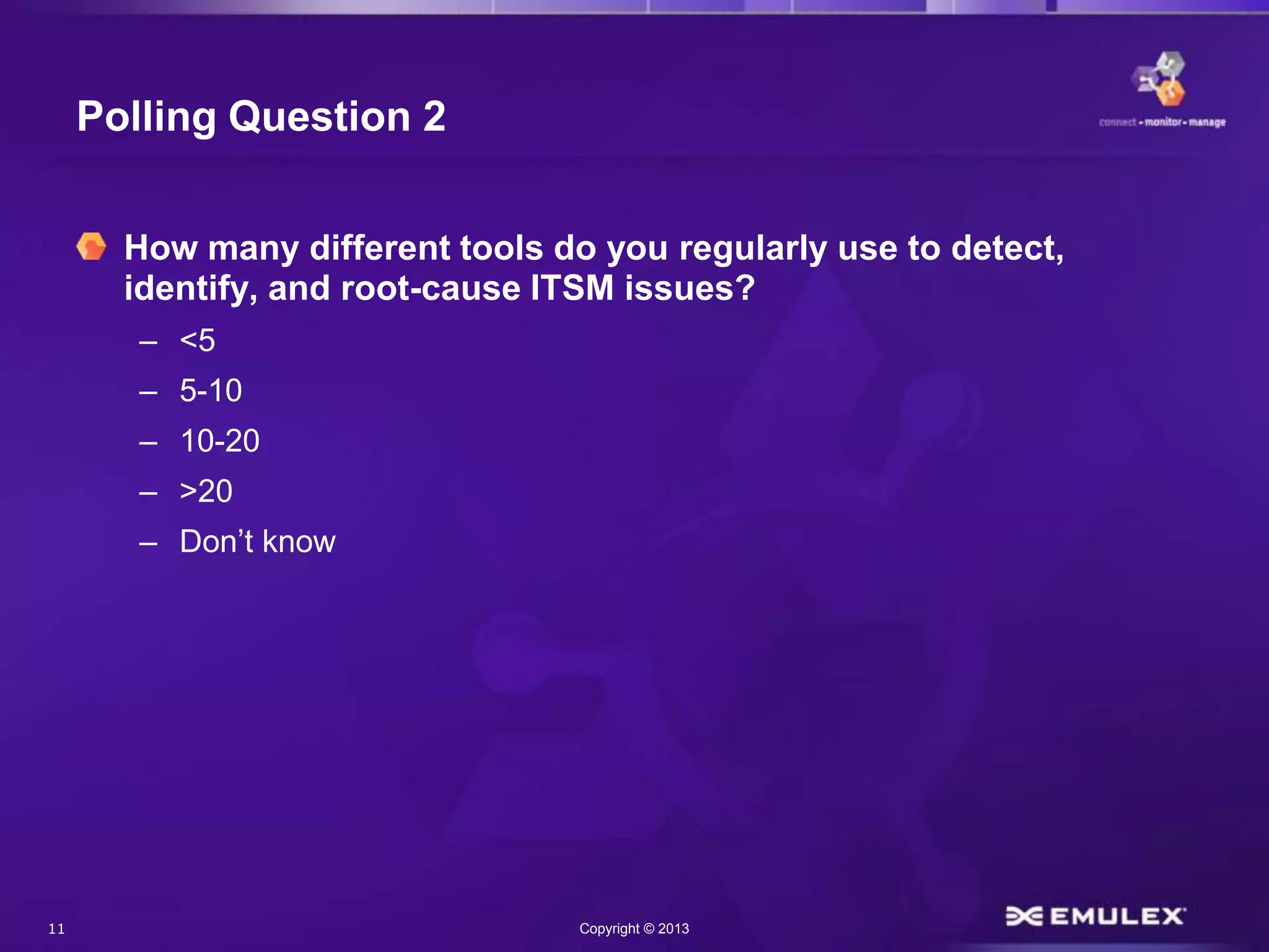 11 Copyright © 2013
Polling Question 2
How many different tools do you regularly use to detect,
identify, and root-cause ITSM issues?
– <5
– 5-10
– 10-20
– >20
– Don’t know
 