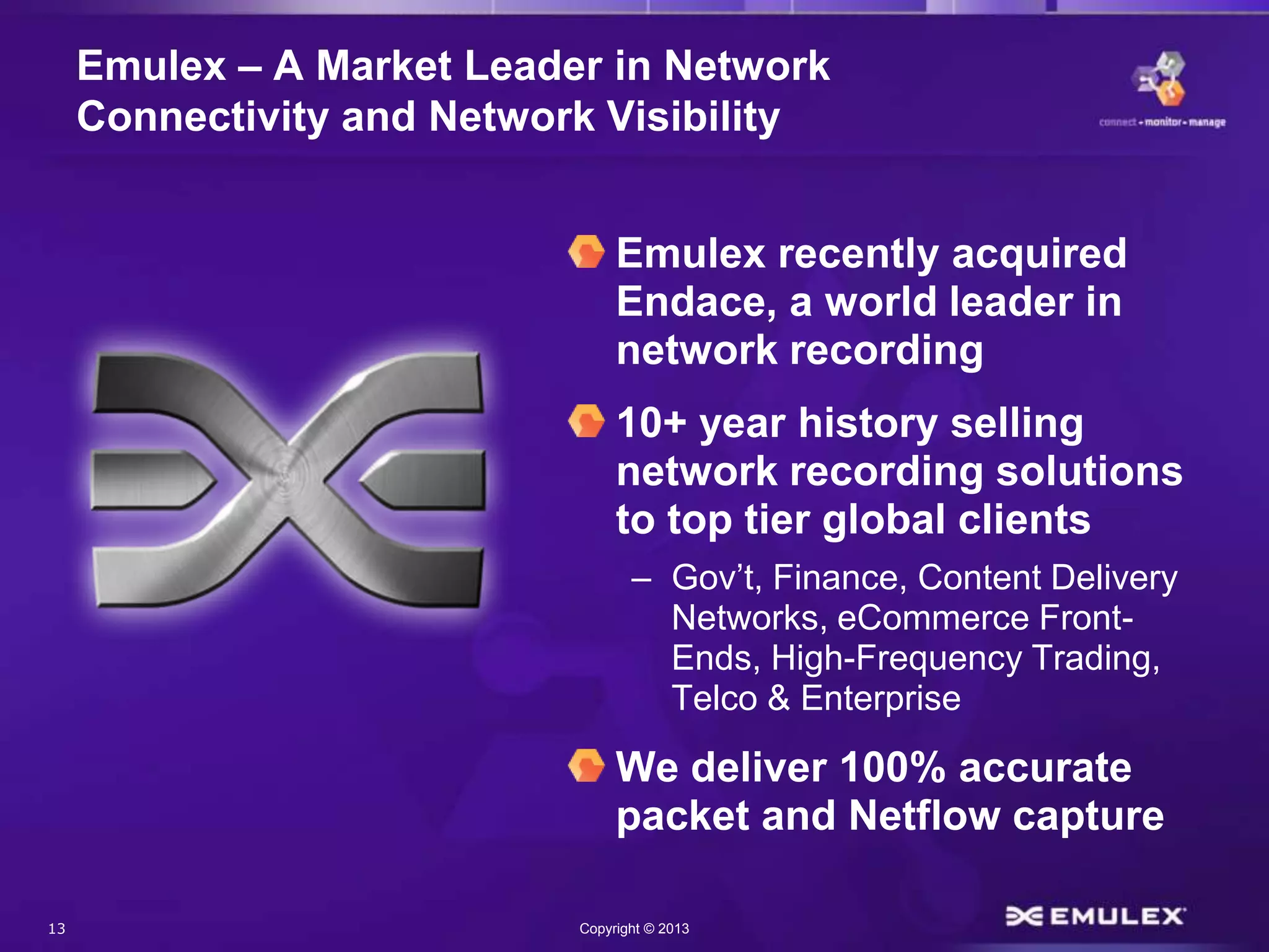 13 Copyright © 2013
Emulex – A Market Leader in Network
Connectivity and Network Visibility
Emulex recently acquired
Endace, a world leader in
network recording
10+ year history selling
network recording solutions
to top tier global clients
– Gov’t, Finance, Content Delivery
Networks, eCommerce Front-
Ends, High-Frequency Trading,
Telco & Enterprise
We deliver 100% accurate
packet and Netflow capture
 
