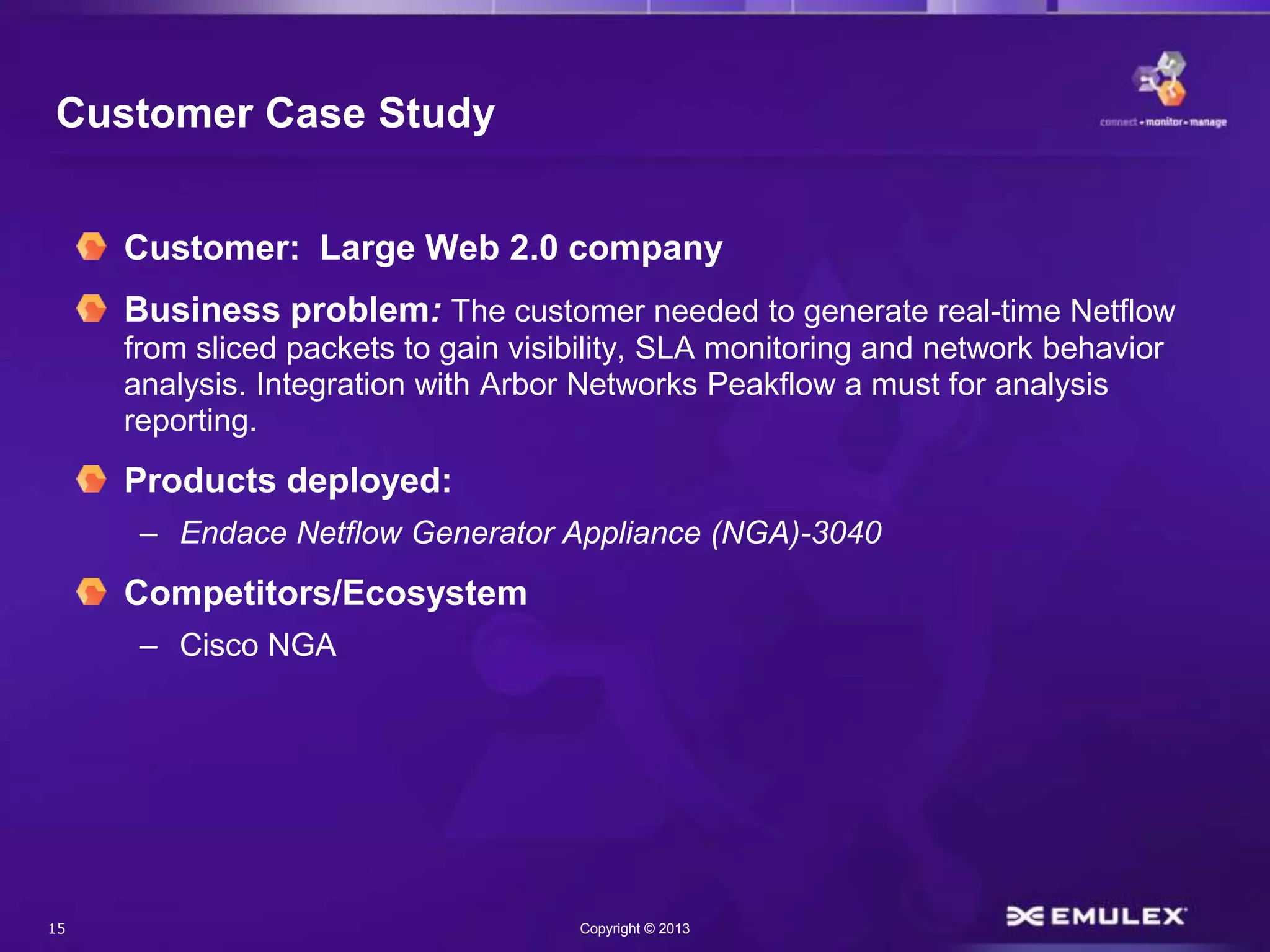 15 Copyright © 2013
Customer Case Study
Customer: Large Web 2.0 company
Business problem: The customer needed to generate real-time Netflow
from sliced packets to gain visibility, SLA monitoring and network behavior
analysis. Integration with Arbor Networks Peakflow a must for analysis
reporting.
Products deployed:
– Endace Netflow Generator Appliance (NGA)-3040
Competitors/Ecosystem
– Cisco NGA
 