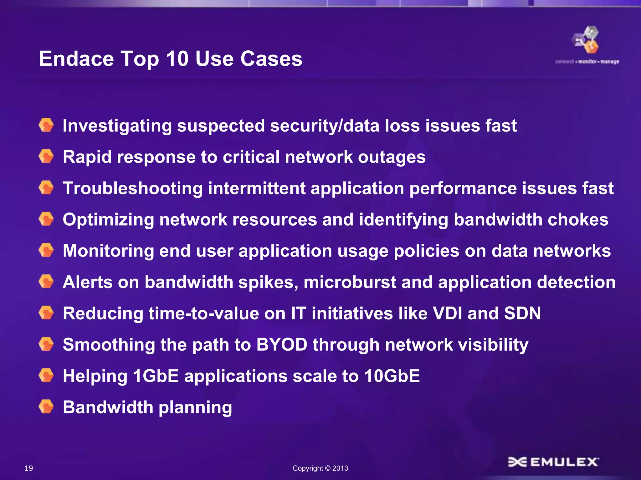 19 Copyright © 2013
Endace Top 10 Use Cases
Investigating suspected security/data loss issues fast
Rapid response to critical network outages
Troubleshooting intermittent application performance issues fast
Optimizing network resources and identifying bandwidth chokes
Monitoring end user application usage policies on data networks
Alerts on bandwidth spikes, microburst and application detection
Reducing time-to-value on IT initiatives like VDI and SDN
Smoothing the path to BYOD through network visibility
Helping 1GbE applications scale to 10GbE
Bandwidth planning
 