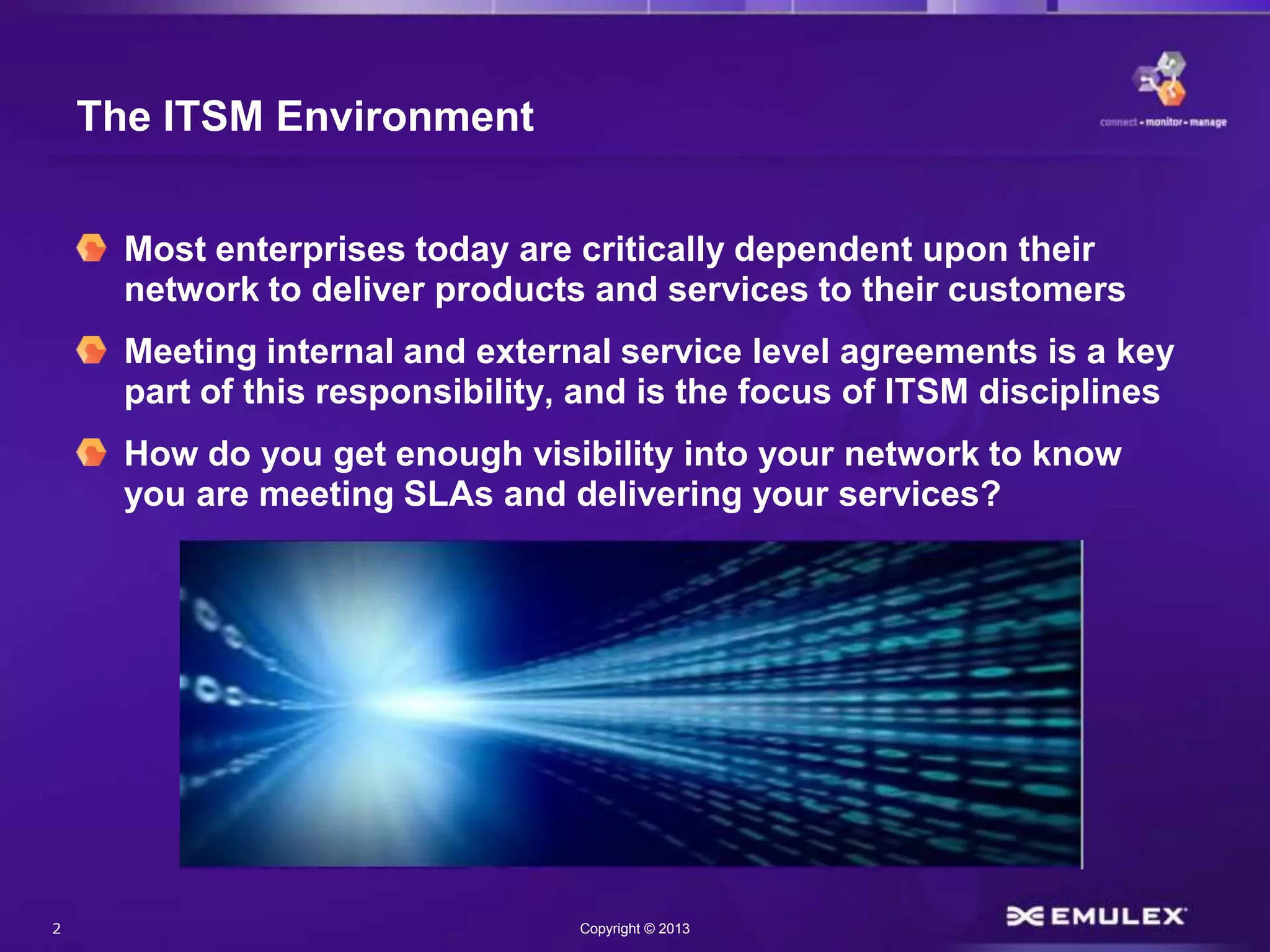 2 Copyright © 2013
The ITSM Environment
Most enterprises today are critically dependent upon their
network to deliver products and services to their customers
Meeting internal and external service level agreements is a key
part of this responsibility, and is the focus of ITSM disciplines
How do you get enough visibility into your network to know
you are meeting SLAs and delivering your services?
 