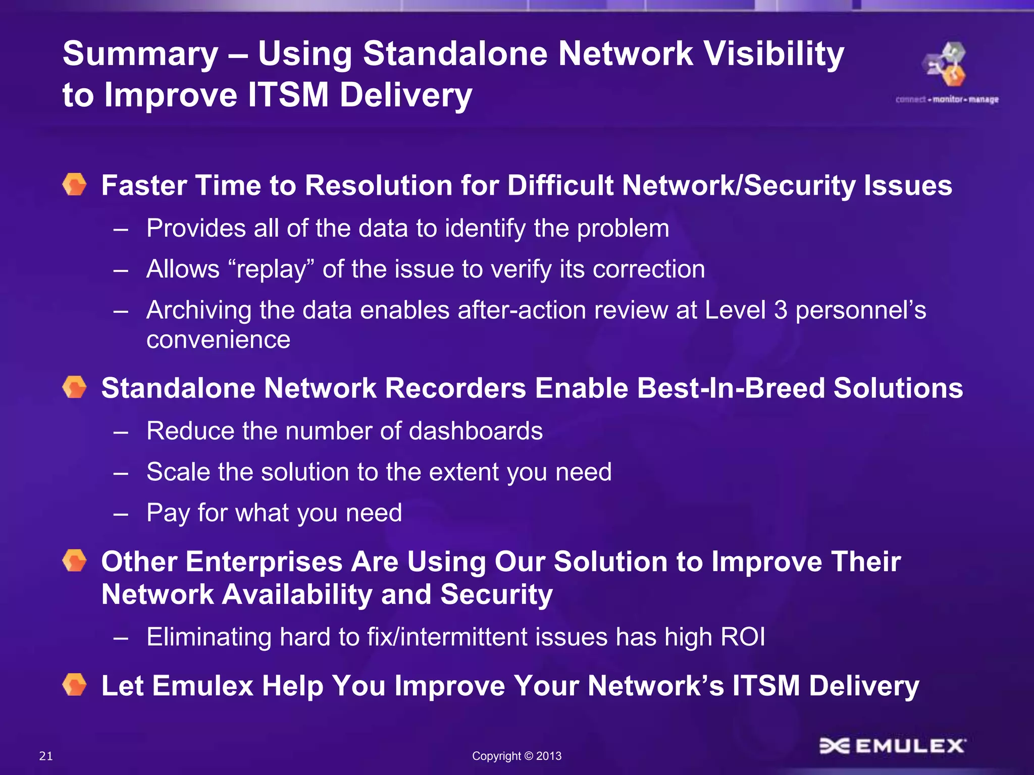 21 Copyright © 2013
Summary – Using Standalone Network Visibility
to Improve ITSM Delivery
Faster Time to Resolution for Difficult Network/Security Issues
– Provides all of the data to identify the problem
– Allows “replay” of the issue to verify its correction
– Archiving the data enables after-action review at Level 3 personnel’s
convenience
Standalone Network Recorders Enable Best-In-Breed Solutions
– Reduce the number of dashboards
– Scale the solution to the extent you need
– Pay for what you need
Other Enterprises Are Using Our Solution to Improve Their
Network Availability and Security
– Eliminating hard to fix/intermittent issues has high ROI
Let Emulex Help You Improve Your Network’s ITSM Delivery
 