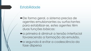 Estabilidade
De forma geral, o sistema precisa de
agentes emulsionantes ou surfactantes
para estabilizar-se, estes agentes têm
duas funções básicas:
a primeira é diminuir a tensão interfacial
favorecendo a formação da emulsão,
a segunda é evitar a coalescência da
fase dispersa
 