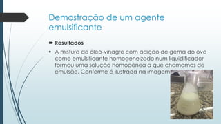 Demostração de um agente
emulsificante
 Resultados
 A mistura de óleo-vinagre com adição de gema do ovo
como emulsificante homogeneizado num liquidificador
formou uma solução homogênea a que chamamos de
emulsão. Conforme é ilustrada na imagem
 