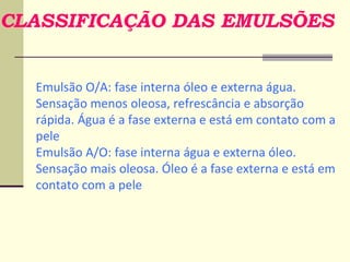 CLASSIFICAÇÃO DAS EMULSÕES
Emulsão O/A: fase interna óleo e externa água.
Sensação menos oleosa, refrescância e absorção
rápida. Água é a fase externa e está em contato com a
pele
Emulsão A/O: fase interna água e externa óleo.
Sensação mais oleosa. Óleo é a fase externa e está em
contato com a pele
 