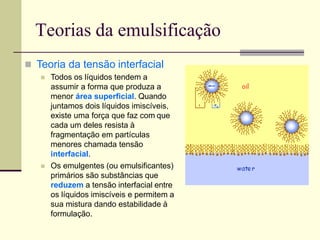 Teorias da emulsificação
 Teoria da tensão interfacial
 Todos os líquidos tendem a
assumir a forma que produza a
menor área superficial. Quando
juntamos dois líquidos imiscíveis,
existe uma força que faz com que
cada um deles resista à
fragmentação em partículas
menores chamada tensão
interfacial.
 Os emulgentes (ou emulsificantes)
primários são substâncias que
reduzem a tensão interfacial entre
os líquidos imiscíveis e permitem a
sua mistura dando estabilidade à
formulação.
 