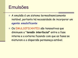 Emulsões
 A emulsão é um sistema termodinamicamente
instável, portanto há necessidade de incorporar um
agente emulsificante
 Os EMULSIFICANTES são tensoativos que
diminuem a "tensão interfacial" entre a fase
interna e a externa fazendo com que as fases se
misturem e a dispersão permaneça estável.
 