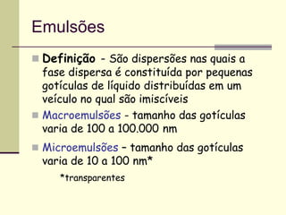 Emulsões
 Definição - São dispersões nas quais a
fase dispersa é constituída por pequenas
gotículas de líquido distribuídas em um
veículo no qual são imiscíveis
 Macroemulsões - tamanho das gotículas
varia de 100 a 100.000 nm
 Microemulsões – tamanho das gotículas
varia de 10 a 100 nm*
*transparentes
 