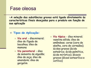 Fase oleosa
 Tipos de Aplicação:
 Via oral - óleomineral;
óleo de fígado de
bacalhau; óleo de
mamona
 Via parenteral - óleo
de semente de algodão;
óleo de soja; óleo de
amendoim; óleo de
gergelim
 Via tópica - óleo mineral;
vaselina sólida; óleo de
amêndoas; ceras (cera de
abelha, cera de carnaúba);
ácidos graxos (ácido
esteárico; ácido palmítico,
ácido mirístico); álcoois
graxos (álcool estearílico e
cetílico)
A seleção das substâncias graxas está ligada diretamente às
características finais desejadas para o produto em função de
sua aplicação
 