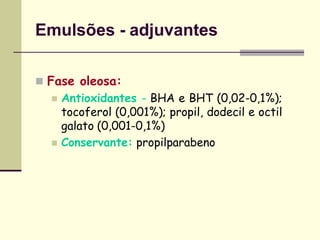 Emulsões - adjuvantes
 Fase oleosa:
 Antioxidantes - BHA e BHT (0,02-0,1%);
tocoferol (0,001%); propil, dodecil e octil
galato (0,001-0,1%)
 Conservante: propilparabeno
 