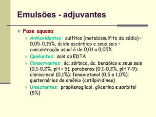 Emulsões - adjuvantes
 Fase aquosa:
 Antioxidantes: sulfitos (metabissulfito de sódio) –
0,05-0,15%; ácido ascórbico e seus sais –
concentração usual é de 0,01 a 0,05%.
 Quelantes: sais do EDTA
 Conservantes: ác. sórbico, ác. benzóico e seus sais
(0,1-0,2%, pH < 5); parabenos (0,1-0,2%, pH 7-9);
clorocresol (0,1%); fenoxietanol (0,5 a 1,0%);
quaternários de amônio (cetilpiridíneo)
 Umectantes: propilenoglicol, glicerina e sorbitol
(5%)
 