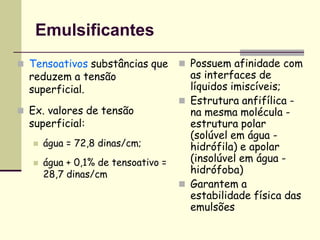 Emulsificantes
 Tensoativos substâncias que
reduzem a tensão
superficial.
 Ex. valores de tensão
superficial:
 água = 72,8 dinas/cm;
 água + 0,1% de tensoativo =
28,7 dinas/cm
 Possuem afinidade com
as interfaces de
líquidos imiscíveis;
 Estrutura anfifílica -
na mesma molécula -
estrutura polar
(solúvel em água -
hidrófila) e apolar
(insolúvel em água -
hidrófoba)
 Garantem a
estabilidade física das
emulsões
 