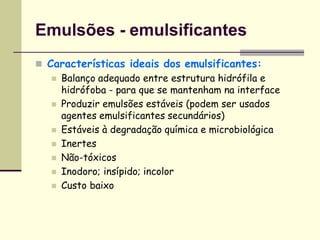 Emulsões - emulsificantes
 Características ideais dos emulsificantes:
 Balanço adequado entre estrutura hidrófila e
hidrófoba - para que se mantenham na interface
 Produzir emulsões estáveis (podem ser usados
agentes emulsificantes secundários)
 Estáveis à degradação química e microbiológica
 Inertes
 Não-tóxicos
 Inodoro; insípido; incolor
 Custo baixo
 