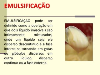 EMULSIFICAÇÃO
EMULSIFICAÇÃO pode ser
definido como a operação em
que dois líquido imiscíveis são
intimamente misturados,
onde um líquido seja ele
disperso descontínuo e a fase
interna se tornando em gotas
ou glóbulos dispersos em
outro líduido disperso
contínuo ou a fase externa.
 