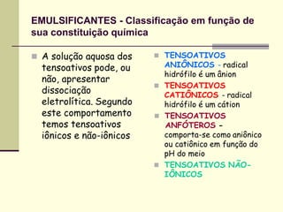 EMULSIFICANTES - Classificação em função de
sua constituição química
 A solução aquosa dos
tensoativos pode, ou
não, apresentar
dissociação
eletrolítica. Segundo
este comportamento
temos tensoativos
iônicos e não-iônicos
 TENSOATIVOS
ANIÔNICOS - radical
hidrófilo é um ânion
 TENSOATIVOS
CATIÔNICOS - radical
hidrófilo é um cátion
 TENSOATIVOS
ANFÓTEROS -
comporta-se como aniônico
ou catiônico em função do
pH do meio
 TENSOATIVOS NÃO-
IÔNICOS
 