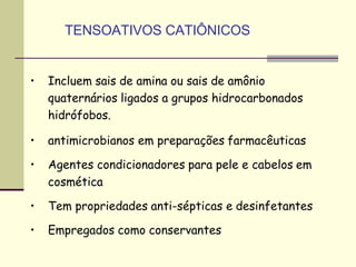TENSOATIVOS CATIÔNICOS
• Incluem sais de amina ou sais de amônio
quaternários ligados a grupos hidrocarbonados
hidrófobos.
• antimicrobianos em preparações farmacêuticas
• Agentes condicionadores para pele e cabelos em
cosmética
• Tem propriedades anti-sépticas e desinfetantes
• Empregados como conservantes
 