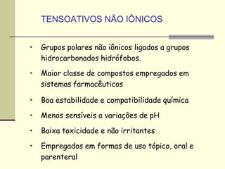 TENSOATIVOS NÃO IÔNICOS
• Grupos polares não iônicos ligados a grupos
hidrocarbonados hidrófobos.
• Maior classe de compostos empregados em
sistemas farmacêuticos
• Boa estabilidade e compatibilidade química
• Menos sensíveis a variações de pH
• Baixa toxicidade e não irritantes
• Empregados em formas de uso tópico, oral e
parenteral
 