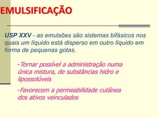 EMULSIFICAÇÃO
USP XXV - as emulsões são sistemas bifásicos nos
quais um líquido está disperso em outro líquido em
forma de pequenas gotas.
-Tornar possível a administração numa
única mistura, de substâncias hidro e
lipossolúveis
-Favorecem a permeabilidade cutânea
dos ativos veinculados
 