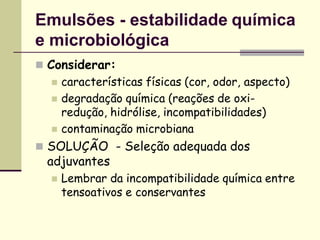 Emulsões - estabilidade química
e microbiológica
 Considerar:
 características físicas (cor, odor, aspecto)
 degradação química (reações de oxi-
redução, hidrólise, incompatibilidades)
 contaminação microbiana
 SOLUÇÃO - Seleção adequada dos
adjuvantes
 Lembrar da incompatibilidade química entre
tensoativos e conservantes
 