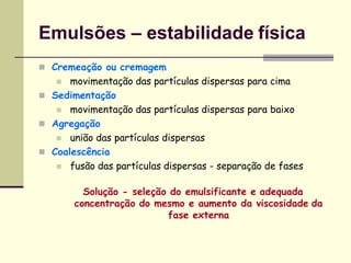 Emulsões – estabilidade física
 Cremeação ou cremagem
 movimentação das partículas dispersas para cima
 Sedimentação
 movimentação das partículas dispersas para baixo
 Agregação
 união das partículas dispersas
 Coalescência
 fusão das partículas dispersas - separação de fases
Solução - seleção do emulsificante e adequada
concentração do mesmo e aumento da viscosidade da
fase externa
 