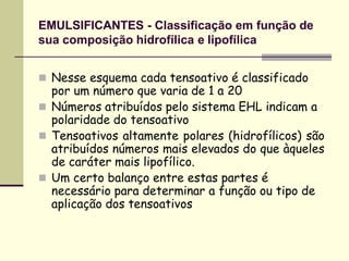 EMULSIFICANTES - Classificação em função de
sua composição hidrofílica e lipofílica
 Nesse esquema cada tensoativo é classificado
por um número que varia de 1 a 20
 Números atribuídos pelo sistema EHL indicam a
polaridade do tensoativo
 Tensoativos altamente polares (hidrofílicos) são
atribuídos números mais elevados do que àqueles
de caráter mais lipofílico.
 Um certo balanço entre estas partes é
necessário para determinar a função ou tipo de
aplicação dos tensoativos
 