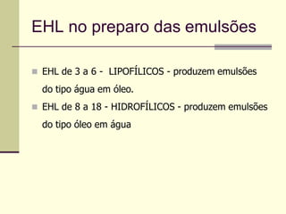 EHL no preparo das emulsões
 EHL de 3 a 6 - LIPOFÍLICOS - produzem emulsões
do tipo água em óleo.
 EHL de 8 a 18 - HIDROFÍLICOS - produzem emulsões
do tipo óleo em água
 
