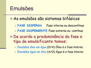 Emulsões
 As emulsões são sistemas bifásicos
 FASE DISPERSA Fase interna ou descontínua
 FASE DISPERGENTE Fase externa ou contínua
 De acordo a predominância da fase e
tipo de emulsificante temos:
 Emulsões óleo em água (O/A) Óleo é a fase interna
 Emulsões água em óleo (A/O) Água é a fase interna
 
