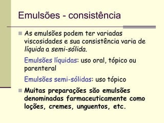 Emulsões - consistência
 As emulsões podem ter variadas
viscosidades e sua consistência varia de
líquida a semi-sólida.
Emulsões líquidas: uso oral, tópico ou
parenteral
Emulsões semi-sólidas: uso tópico
 Muitas preparações são emulsões
denominadas farmaceuticamente como
loções, cremes, unguentos, etc.
 