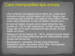  Jika surfaktan (emulgator) larut dalam air, maka akan
terbentuk emulsi minyak dalam air (m/a). Begitu juga
sebaliknya jika surfaktan (emulgator) larut dalam minya,
maka akan terbentuk emulsi air dalam minyak (a/m)
 Emulsi air dalam minyak (a/m) dapat terbentuk jika
jumlah air < 40 % dari volumenya. Jumlah yang lebih
tinggi dari 40 % akan membentuk tipe emulsi minyak
dalam air (m/a)
 Walaupun airnya hanya 20 – 30 %, emulsi minyak dalam
air (m/a) akan tetap terbentuk jika air ditambahkan pada
proses pencampuran
 Berdasarkan viskositas. Emulsi yang terbentuk
didasarkan pada viskositas setiap fase. Peningkatan
viskositas akan membentuk fase luar
 