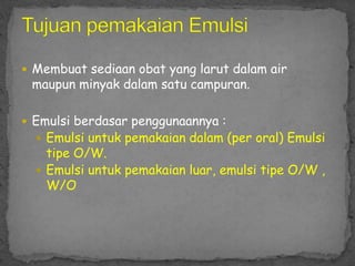  Membuat sediaan obat yang larut dalam air
maupun minyak dalam satu campuran.
 Emulsi berdasar penggunaannya :
 Emulsi untuk pemakaian dalam (per oral) Emulsi
tipe O/W.
 Emulsi untuk pemakaian luar, emulsi tipe O/W ,
W/O
 
