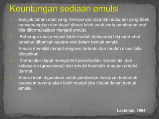 1. Banyak bahan obat yang mempunyai rasa dan susunan yang tidak
menyenangkan dan dapat dibuat lebih enak pada pemberian oral
bila diformulasikan menjadi emulsi.
2. Beberapa obat menjadi lebih mudah diabsorpsi bila obat-obat
tersebut diberikan secara oral dalam bentuk emulsi.
3. Emulsi memiliki derajat elegansi tertentu dan mudah dicuci bila
diinginkan.
4. Formulator dapat mengontrol penampilan, viskositas, dan
kekasaran (greasiness) dari emulsi kosmetik maupun emulsi
dermal.
5. Emulsi telah digunakan untuk pemberian makanan berlemak
secara intravena akan lebih mudah jika dibuat dalam bentuk
emulsi.
Lachman, 1994
 
