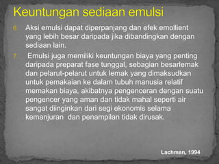 6. Aksi emulsi dapat diperpanjang dan efek emollient
yang lebih besar daripada jika dibandingkan dengan
sediaan lain.
7. Emulsi juga memiliki keuntungan biaya yang penting
daripada preparat fase tunggal, sebagian besarlemak
dan pelarut-pelarut untuk lemak yang dimaksudkan
untuk pemakaian ke dalam tubuh manusia relatif
memakan biaya, akibatnya pengenceran dengan suatu
pengencer yang aman dan tidak mahal seperti air
sangat diinginkan dari segi ekonomis selama
kemanjuran dan penampilan tidak dirusak.
Lachman, 1994
 