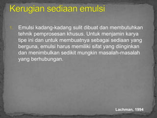 1. Emulsi kadang-kadang sulit dibuat dan membutuhkan
tehnik pemprosesan khusus. Untuk menjamin karya
tipe ini dan untuk membuatnya sebagai sediaan yang
berguna, emulsi harus memiliki sifat yang diinginkan
dan menimbulkan sedikit mungkin masalah-masalah
yang berhubungan.
Lachman, 1994
 