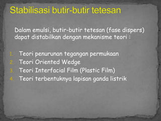 Dalam emulsi, butir-butir tetesan (fase dispers)
dapat distabilkan dengan mekanisme teori :
1. Teori penurunan tegangan permukaan
2. Teori Oriented Wedge
3. Teori Interfacial Film (Plastic Film)
4. Teori terbentuknya lapisan ganda listrik
 