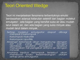 Teori ini menjelaskan fenomena terbentuknya emulsi
berdasarkan adanya kelarutan selektif dari bagian molekul
emulgator : ada bagian yang bersifat suka air atau mudah
larut dalam air, dan ada bagian yang suka minyak atau
mudah larut dalam minyak.
 