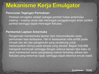Penurunan Tegangan Permukaan
 Peranan emulgator adalah sebagai pemberi batas antarmuka
masing – masing cairan dan mencegah penggabungan antar partikel
partikel sehingga dapat mencegah flokulasi.
Pembentuk Lapisan Antarmuka
 Pengemulsi membentuka lapisan tipis menomolekuler pada
permukaan fase terdispersi. Hal ini bedasarkan sifat amfifil (suka
minyak dan air) dan pengemulsi yang cenderung untuk
menempatkan dirinya pada tempat yang disukai. Bagian hidrofilik
mengarah keminyak sehingga dengan adanya lapisan tipis kaku ini
akan membentuk sautu penghalang meknik terhadap adhesi dan
flokulasi yang terkemas rapat, sehingga dapat dibentuk emulsi stabil.
(Lachman : 1034)
 
