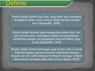 Emulsi adalah sistem dua fase, yang salah satu cairannya
terdispersi dalam cairan lainnya dalam bentuk tetesan
kecil (DepkesRI, 1995).
Emulsi adalah sediaan yang mengandung bahan obat cair
atau larutan obat, terdispersi dalam cairan pembawa,
distabilkan dengan zat pengemulsi atau surfaktan yang
cocok (DepkesRI, 1979)
Emulsi adalah sistem heterogen yang terdiri atas 2 cairan
tidak bercampur (secara konversi dinyatakan sebagai
minyak dan air), salah satunya terdispersi sebagai tetesan
halus secara seragam pada fasa lainnya (Agoes, 2012)
 