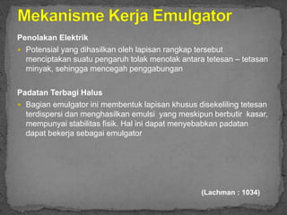 Penolakan Elektrik
 Potensial yang dihasilkan oleh lapisan rangkap tersebut
menciptakan suatu pengaruh tolak menolak antara tetesan – tetasan
minyak, sehingga mencegah penggabungan
Padatan Terbagi Halus
 Bagian emulgator ini membentuk lapisan khusus disekeliling tetesan
terdispersi dan menghasilkan emulsi yang meskipun berbutir kasar,
mempunyai stabilitas fisik. Hal ini dapat menyebabkan padatan
dapat bekerja sebagai emulgator
(Lachman : 1034)
 