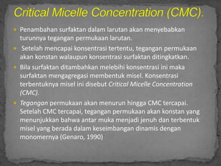 Penambahan surfaktan dalam larutan akan menyebabkan
turunnya tegangan permukaan larutan.
 Setelah mencapai konsentrasi tertentu, tegangan permukaan
akan konstan walaupun konsentrasi surfaktan ditingkatkan.
 Bila surfaktan ditambahkan melebihi konsentrasi ini maka
surfaktan mengagregasi membentuk misel. Konsentrasi
terbentuknya misel ini disebut Critical Micelle Concentration
(CMC).
 Tegangan permukaan akan menurun hingga CMC tercapai.
Setelah CMC tercapai, tegangan permukaan akan konstan yang
menunjukkan bahwa antar muka menjadi jenuh dan terbentuk
misel yang berada dalam keseimbangan dinamis dengan
monomernya (Genaro, 1990)
 
