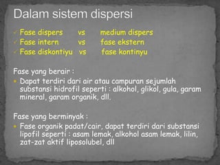  Fase dispers vs medium dispers
 Fase intern vs fase ekstern
 Fase diskontiyu vs fase kontinyu
Fase yang berair :
 Dapat terdiri dari air atau campuran sejumlah
substansi hidrofil seperti : alkohol, glikol, gula, garam
mineral, garam organik, dll.
Fase yang berminyak :
 Fase organik padat/cair, dapat terdiri dari substansi
lipofil seperti : asam lemak, alkohol asam lemak, lilin,
zat-zat aktif liposolubel, dll
 