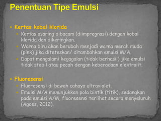  Kertas kobal klorida
 Kertas asaring dibacam (diimpregnasi) dengan kobal
klorida dan dikeringkan.
 Warna biru akan berubah menjadi warna merah muda
(pink) jika diteteskan/ ditambahkan emulsi M/A.
 Dapat mengalami kegagalan (tidak berhasil) jika emulsi
tidak stabil atau pecah dengan keberadaan elektrolit.
 Fluoresensi
 Fluoresensi di bawah cahaya ultraviolet.
 Emulsi M/A menunjukkan pola bintik (titik), sedangkan
pada emulsi A/M, fluoresensi terlihat secara menyeluruh
(Agoes, 2012).
 